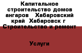 Капитальное строительство домов ангаров - Хабаровский край, Хабаровск г. Строительство и ремонт » Услуги   . Хабаровский край